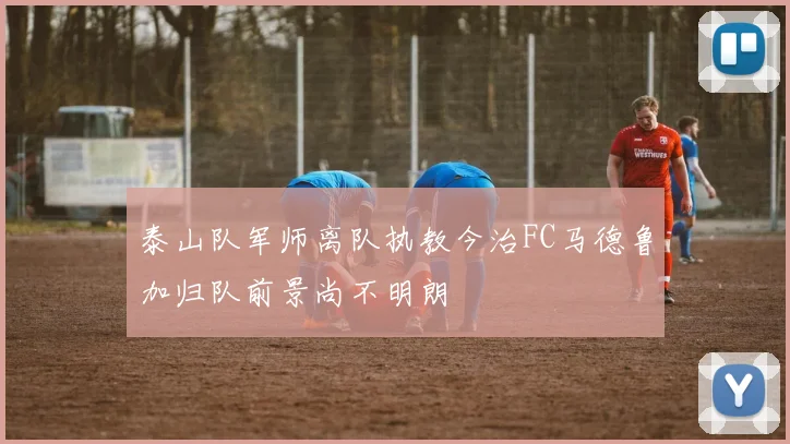 泰山队军师离队执教今治FC马德鲁加归队前景尚不明朗