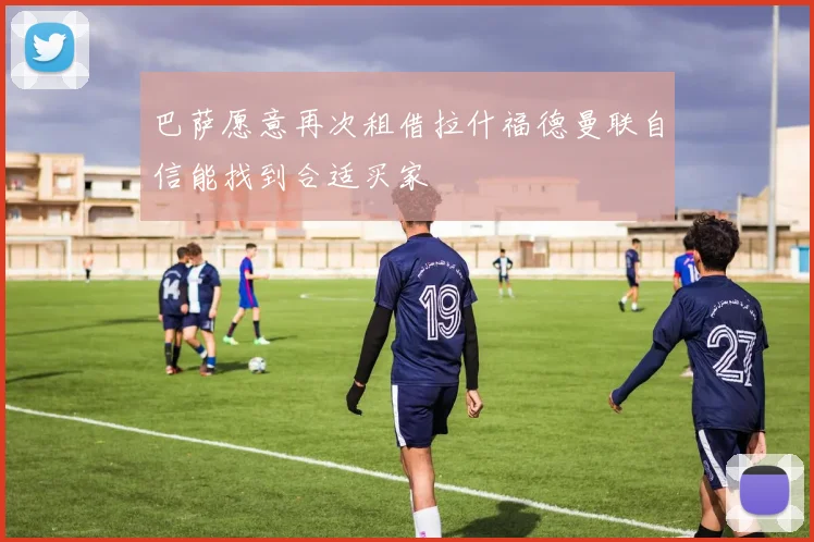 巴萨愿意再次租借拉什福德曼联自信能找到合适买家