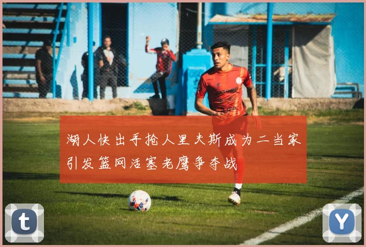 湖人快出手抢人里夫斯成为二当家引发篮网活塞老鹰争夺战