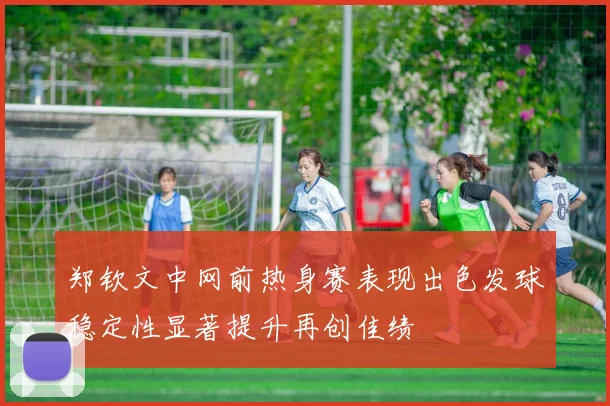 郑钦文中网前热身赛表现出色发球稳定性显著提升再创佳绩