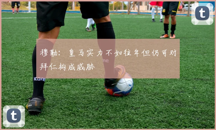 穆勒：皇马实力不如往年但仍可对拜仁构成威胁