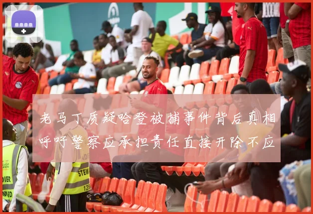 老马丁质疑哈登被捕事件背后真相呼吁警察应承担责任直接开除不应出风头