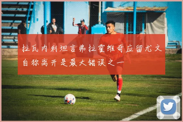 拉瓦内利坦言弗拉霍维奇应留尤文自称离开是最大错误之一