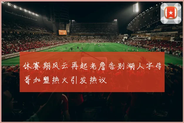 休赛期风云再起老詹告别湖人字母哥加盟热火引发热议