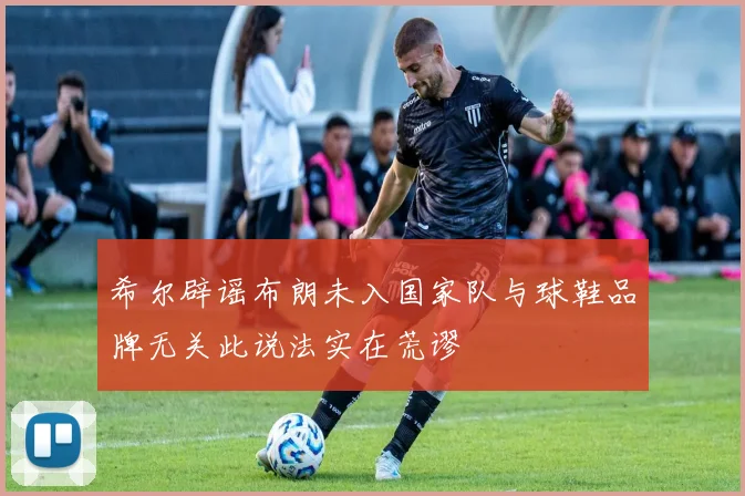 希尔辟谣布朗未入国家队与球鞋品牌无关此说法实在荒谬