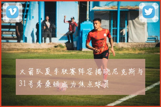 火箭队夏季联赛阵容揭晓尼克斯与31号秀桑顿成为焦点球员