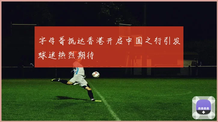 字母哥抵达香港开启中国之行引发球迷热烈期待