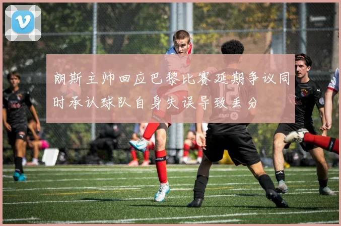 朗斯主帅回应巴黎比赛延期争议同时承认球队自身失误导致丢分