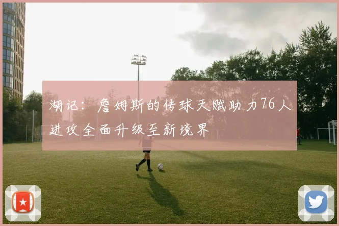 湖记：詹姆斯的传球天赋助力76人进攻全面升级至新境界