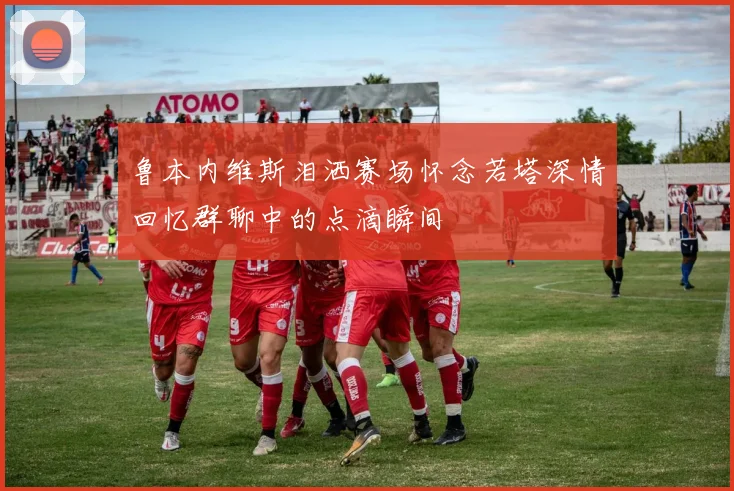鲁本内维斯泪洒赛场怀念若塔深情回忆群聊中的点滴瞬间