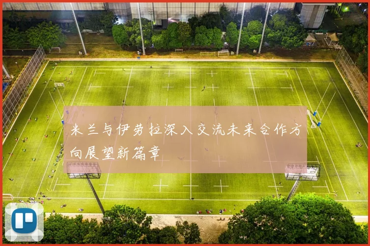 米兰与伊劳拉深入交流未来合作方向展望新篇章