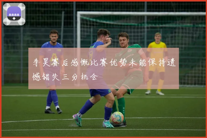 李昊赛后感慨比赛优势未能保持遗憾错失三分机会