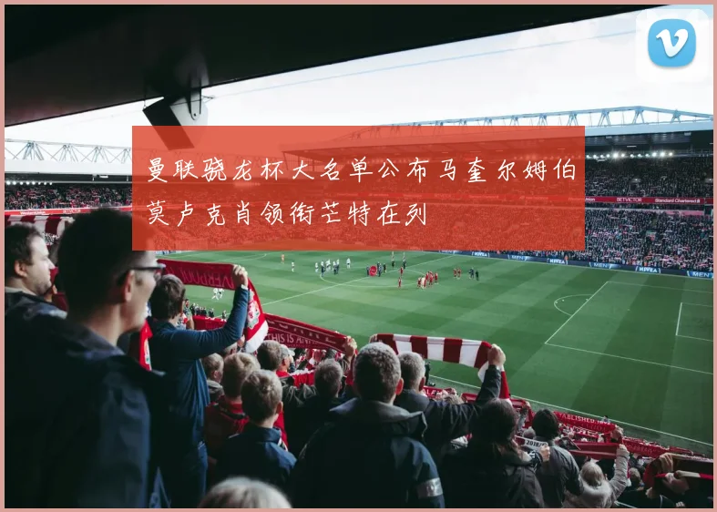 曼联骁龙杯大名单公布马奎尔姆伯莫卢克肖领衔芒特在列