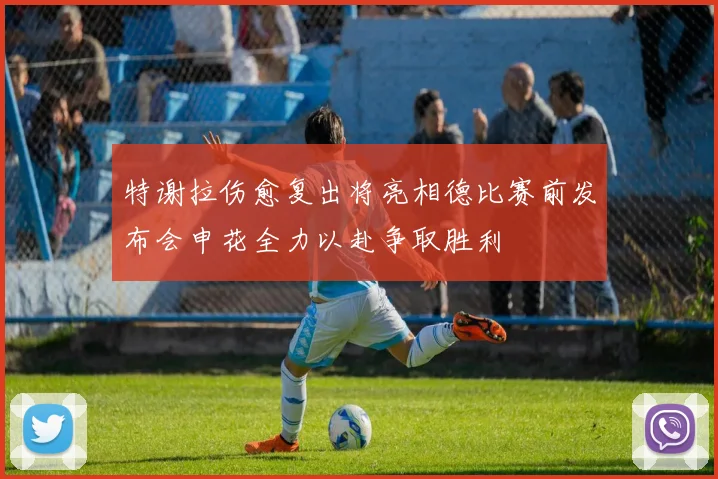 特谢拉伤愈复出将亮相德比赛前发布会申花全力以赴争取胜利