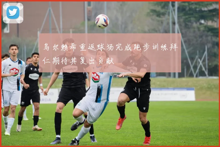 乌尔赖希重返球场完成跑步训练拜仁期待其复出贡献