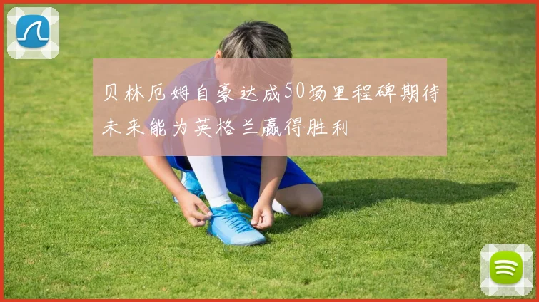贝林厄姆自豪达成50场里程碑期待未来能为英格兰赢得胜利