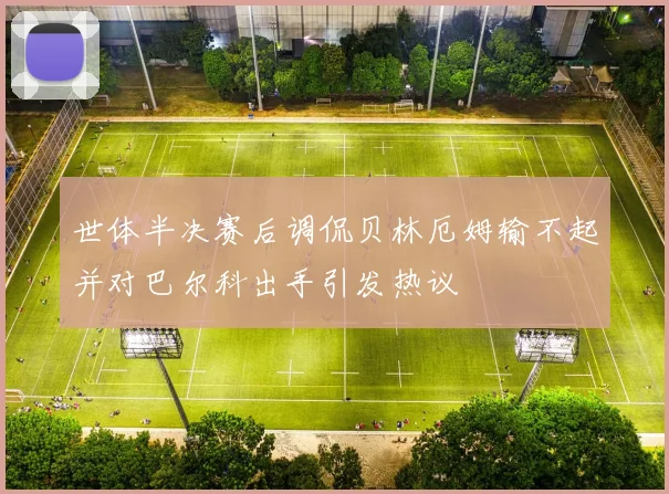 世体半决赛后调侃贝林厄姆输不起并对巴尔科出手引发热议