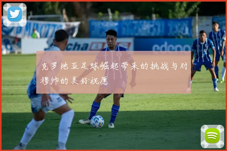 克罗地亚足球崛起带来的挑战与对穆帅的美好祝愿