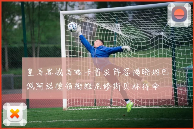 皇马客战马略卡首发阵容揭晓姆巴佩阿诺德领衔维尼修斯贝林待命