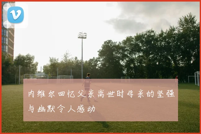 内维尔回忆父亲离世时母亲的坚强与幽默令人感动