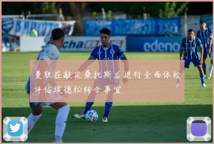 曼联在敲定桑托斯后进行全面体检评估埃德松转会事宜