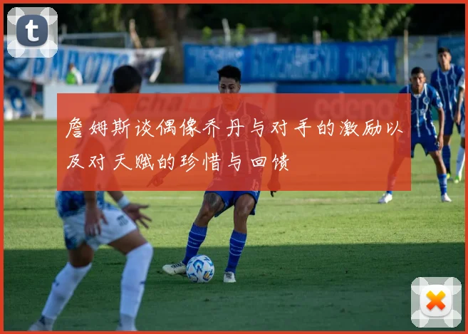 詹姆斯谈偶像乔丹与对手的激励以及对天赋的珍惜与回馈