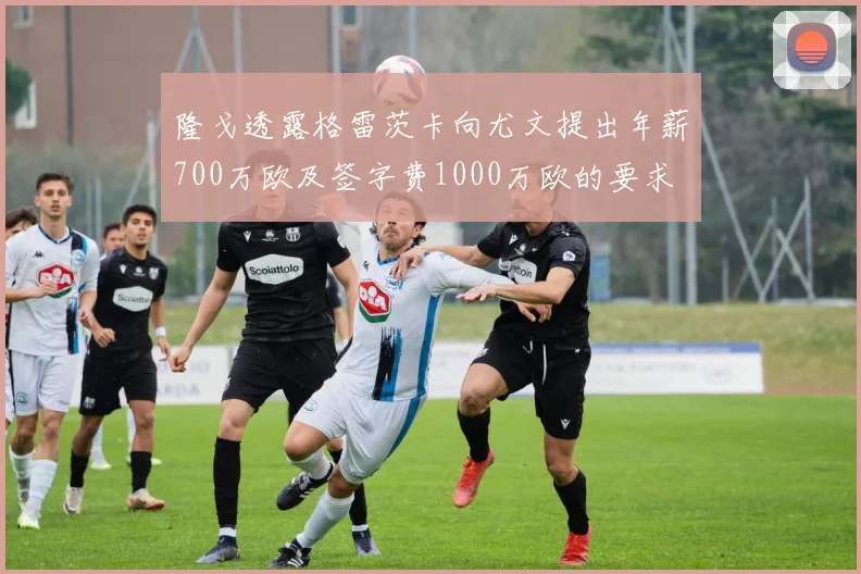隆戈透露格雷茨卡向尤文提出年薪700万欧及签字费1000万欧的要求