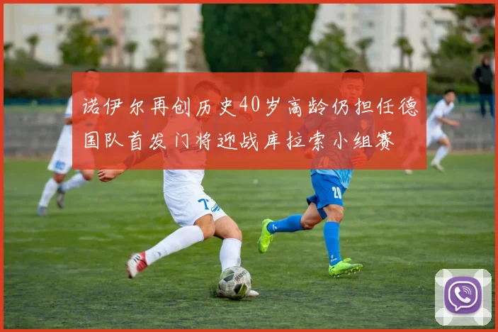 诺伊尔再创历史40岁高龄仍担任德国队首发门将迎战库拉索小组赛
