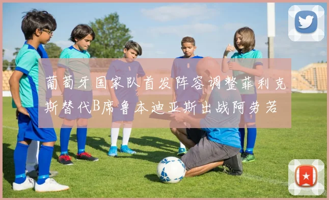 葡萄牙国家队首发阵容调整菲利克斯替代B席鲁本迪亚斯出战阿劳若