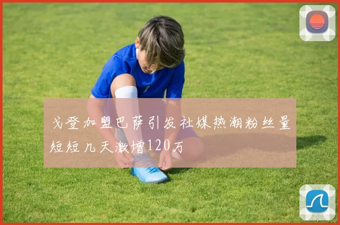 戈登加盟巴萨引发社媒热潮粉丝量短短几天激增120万